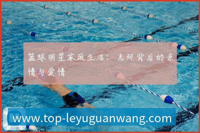 篮球明星家庭生活:光环背后的亲情与爱情